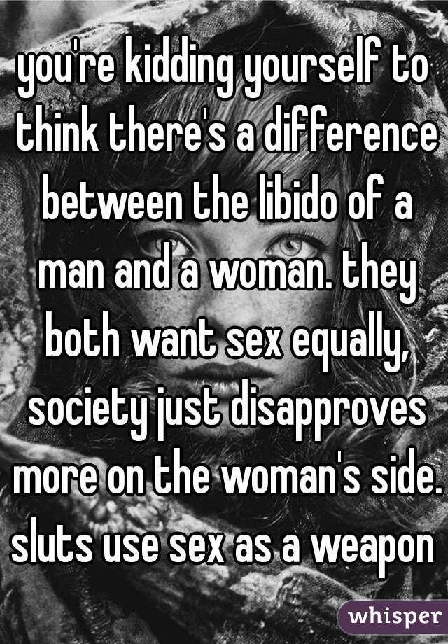 you're kidding yourself to think there's a difference between the libido of a man and a woman. they both want sex equally, society just disapproves more on the woman's side. sluts use sex as a weapon 