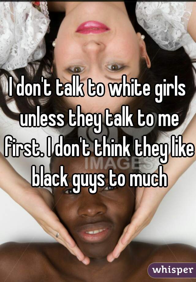 I don't talk to white girls unless they talk to me first. I don't think they like black guys to much