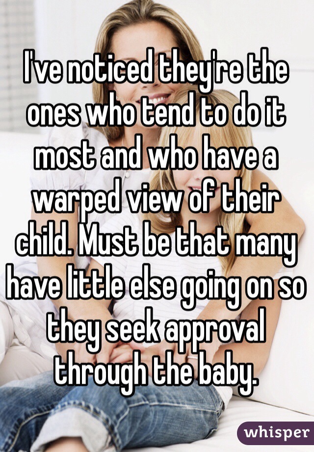 I've noticed they're the ones who tend to do it most and who have a warped view of their child. Must be that many have little else going on so they seek approval through the baby.
