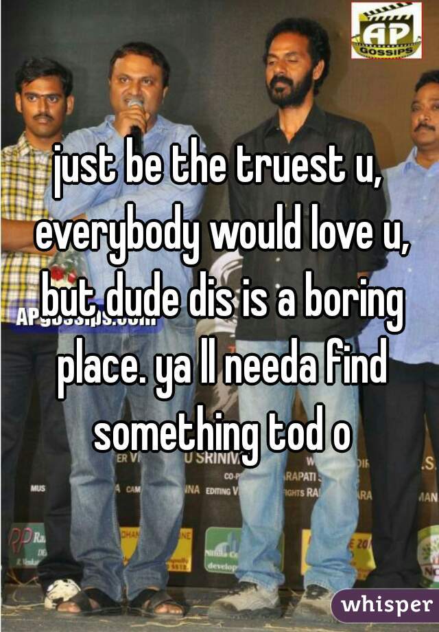 just be the truest u, everybody would love u, but dude dis is a boring place. ya ll needa find something tod o