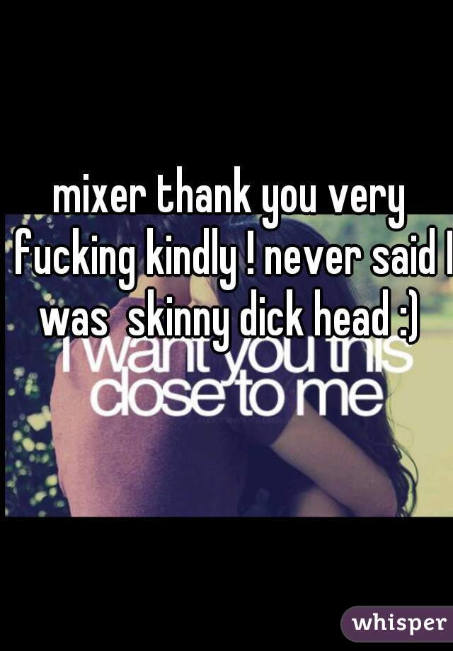 mixer thank you very fucking kindly ! never said I was  skinny dick head :) 