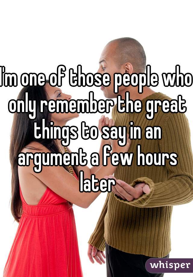 I'm one of those people who only remember the great things to say in an argument a few hours later