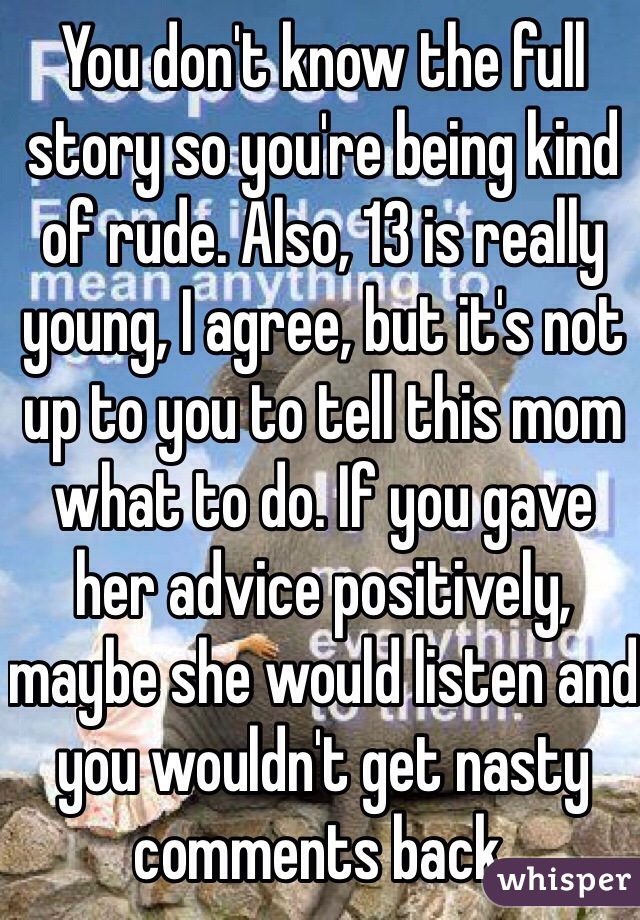 You don't know the full story so you're being kind of rude. Also, 13 is really young, I agree, but it's not up to you to tell this mom what to do. If you gave her advice positively, maybe she would listen and you wouldn't get nasty comments back.