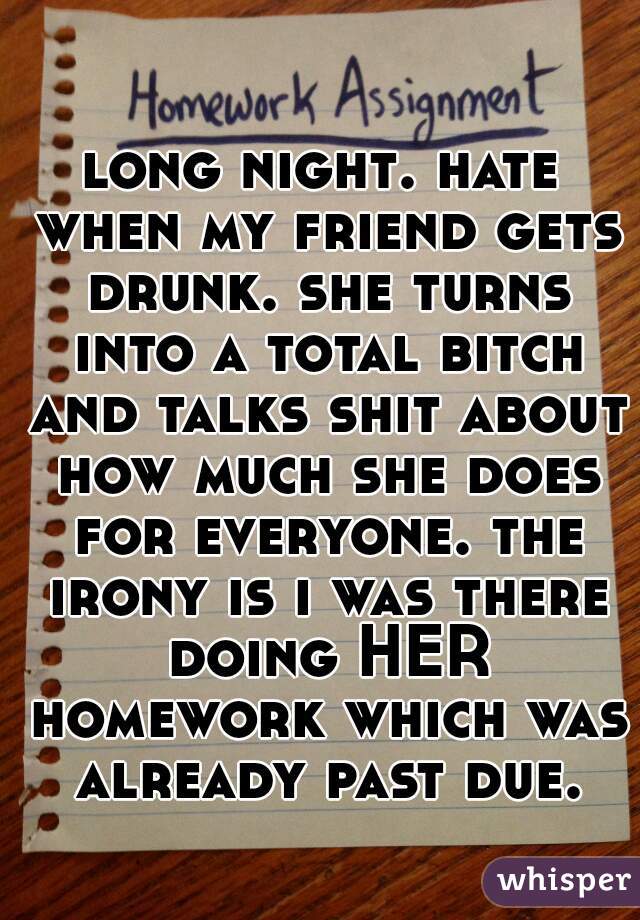long night. hate when my friend gets drunk. she turns into a total bitch and talks shit about how much she does for everyone. the irony is i was there doing HER homework which was already past due.