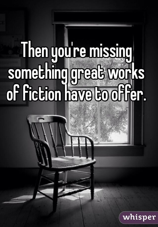 Then you're missing something great works of fiction have to offer. 