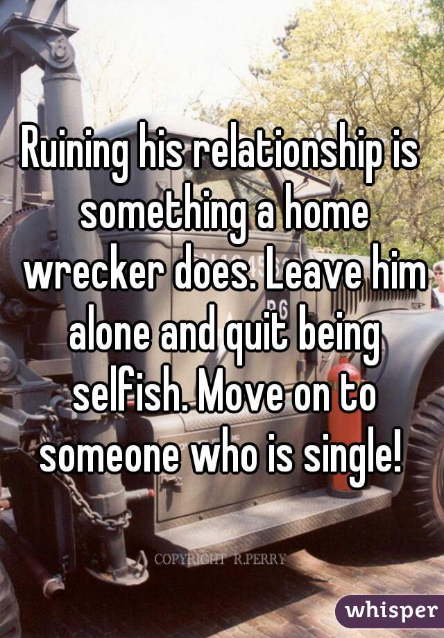 Ruining his relationship is something a home wrecker does. Leave him alone and quit being selfish. Move on to someone who is single! 