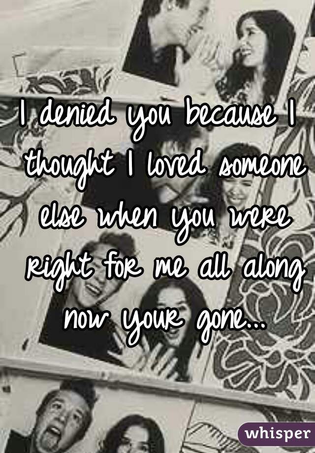 I denied you because I thought I loved someone else when you were right for me all along now your gone...