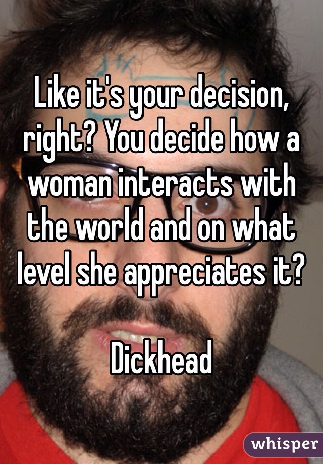 Like it's your decision, right? You decide how a woman interacts with the world and on what level she appreciates it?

Dickhead