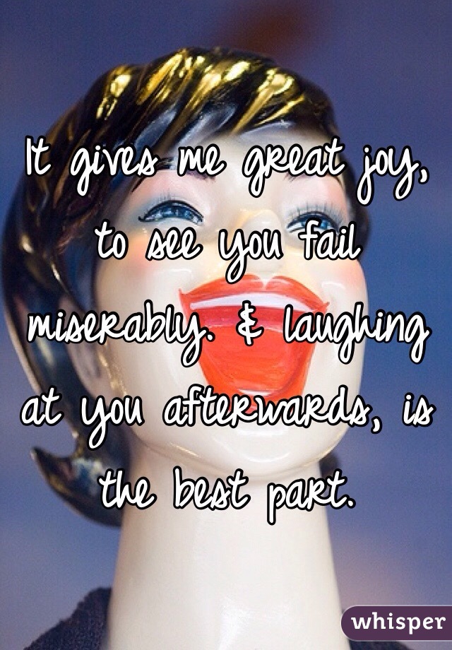 It gives me great joy, to see you fail miserably. & laughing at you afterwards, is the best part. 

