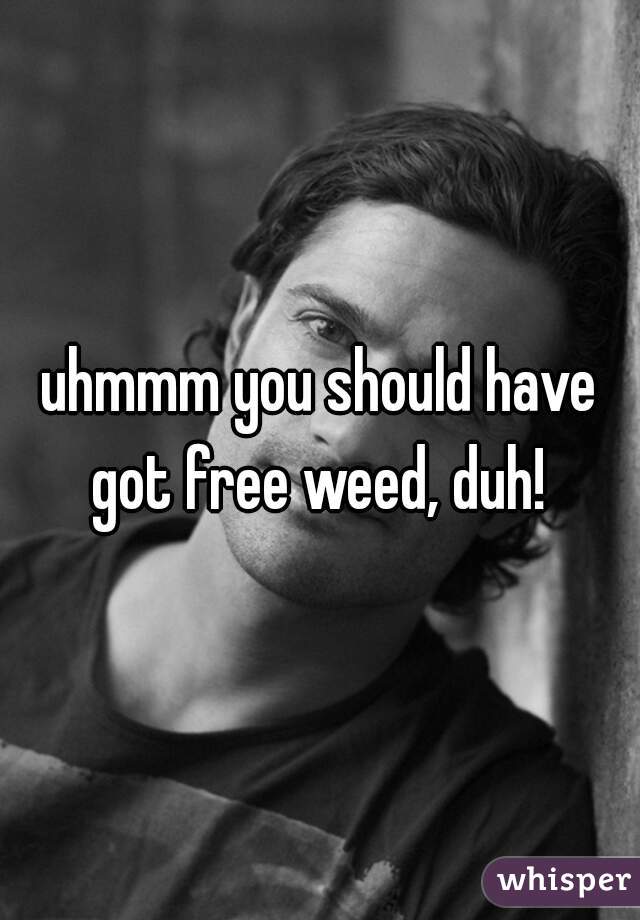 uhmmm you should have got free weed, duh! 