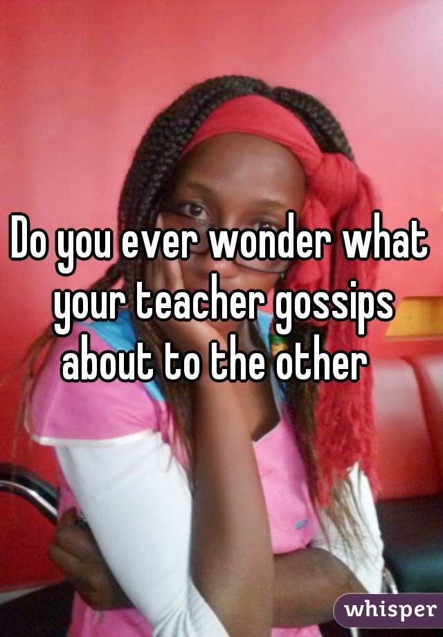 Do you ever wonder what your teacher gossips about to the other  