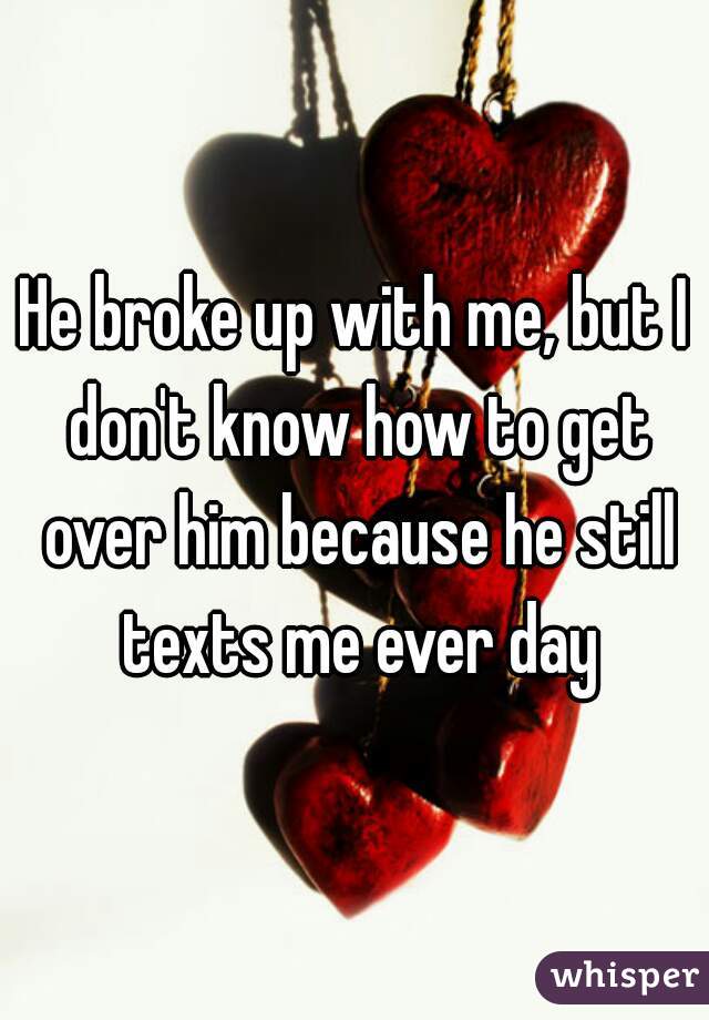 He broke up with me, but I don't know how to get over him because he still texts me ever day