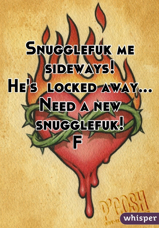 Snugglefuk me sideways!
He's  locked away... 
Need a new snugglefuk! 
F 