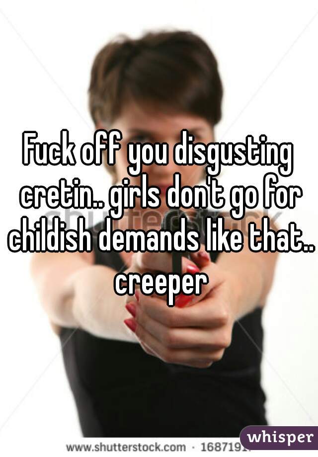 Fuck off you disgusting cretin.. girls don't go for childish demands like that.. creeper
