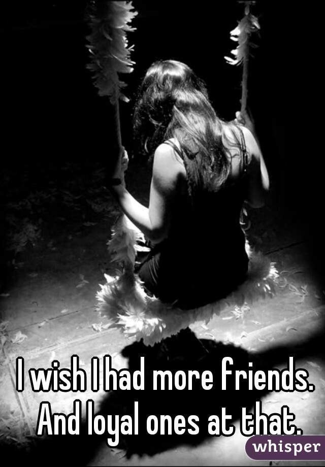 I wish I had more friends. And loyal ones at that.