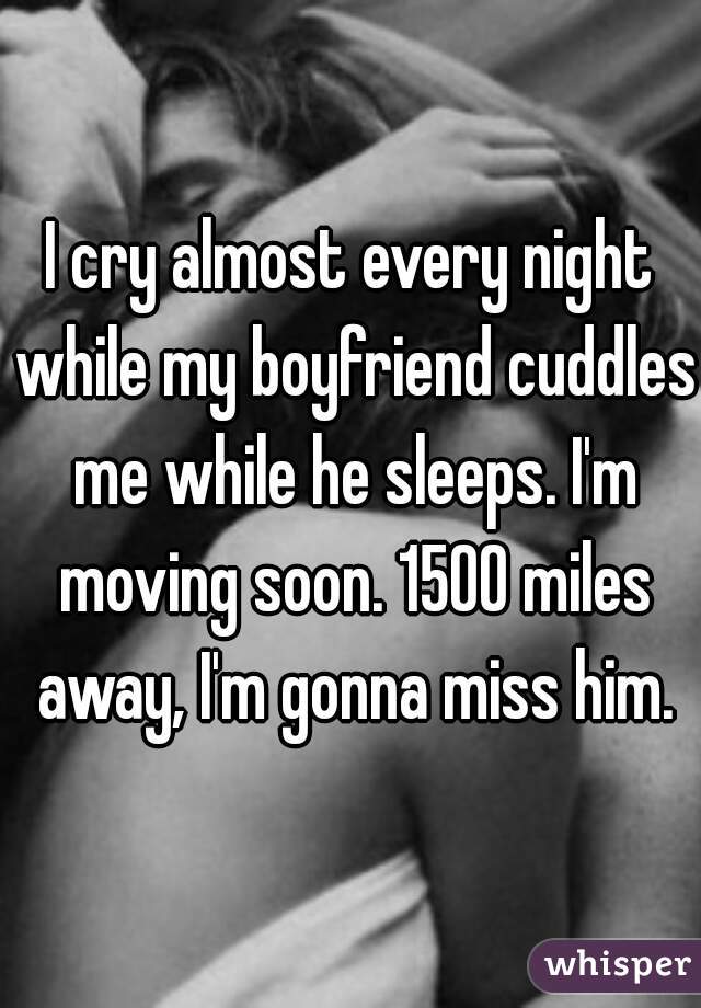 I cry almost every night while my boyfriend cuddles me while he sleeps. I'm moving soon. 1500 miles away, I'm gonna miss him.