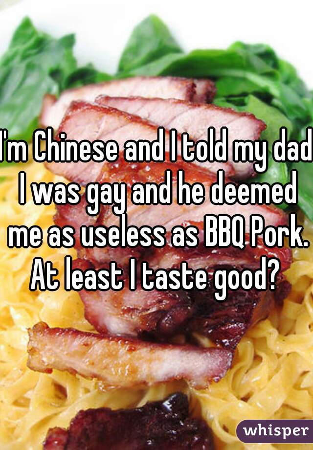 I'm Chinese and I told my dad I was gay and he deemed me as useless as BBQ Pork.
At least I taste good?