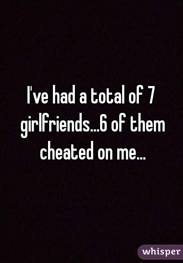 I've had a total of 7 girlfriends...6 of them cheated on me...