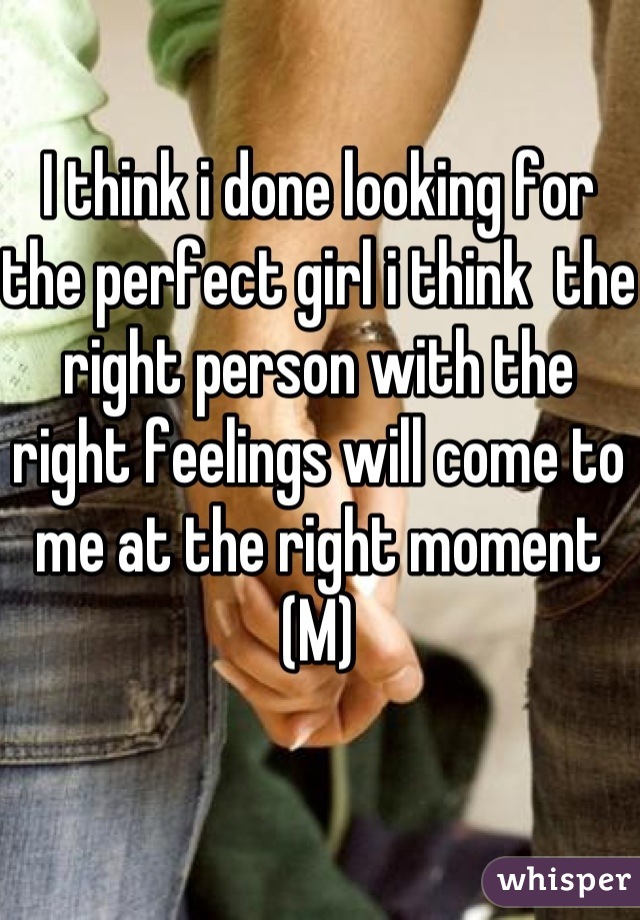 I think i done looking for the perfect girl i think  the right person with the right feelings will come to me at the right moment 
(M)