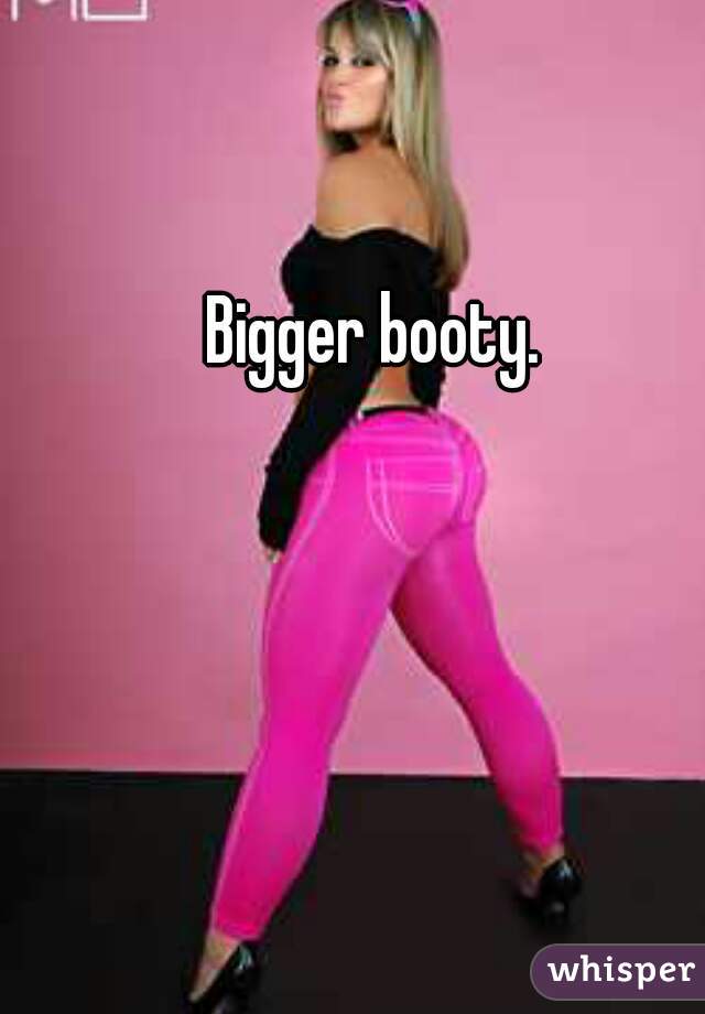 Bigger booty.