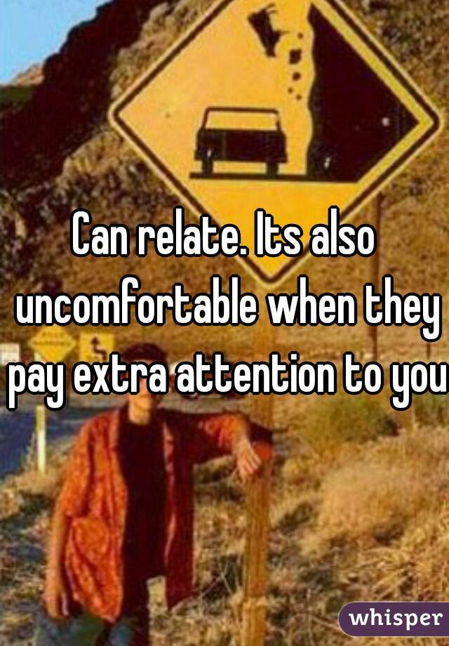 Can relate. Its also uncomfortable when they pay extra attention to you.
