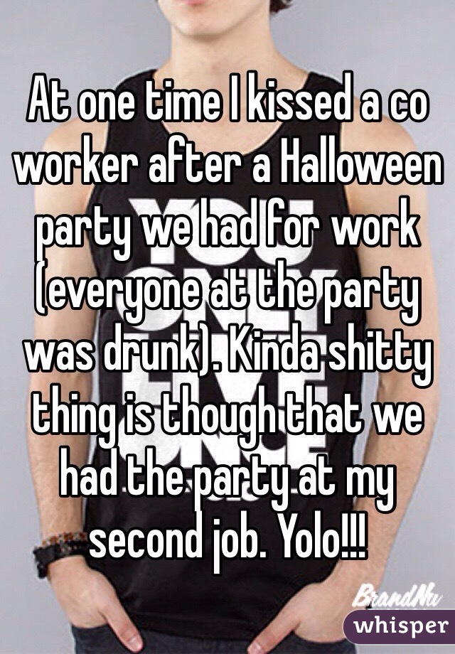 At one time I kissed a co worker after a Halloween party we had for work (everyone at the party was drunk). Kinda shitty thing is though that we had the party at my second job. Yolo!!!