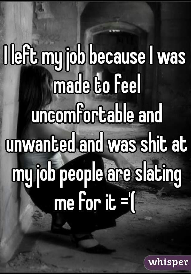 I left my job because I was made to feel uncomfortable and unwanted and was shit at my job people are slating me for it ='( 