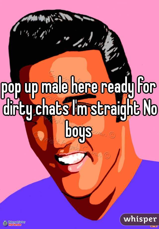 pop up male here ready for dirty chats I'm straight No boys 