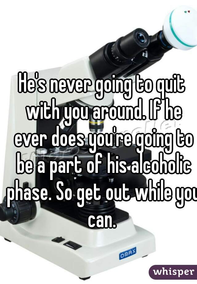 He's never going to quit with you around. If he ever does you're going to be a part of his alcoholic phase. So get out while you can. 