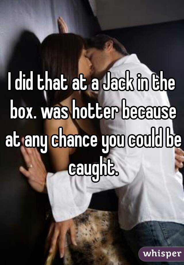 I did that at a Jack in the box. was hotter because at any chance you could be caught.