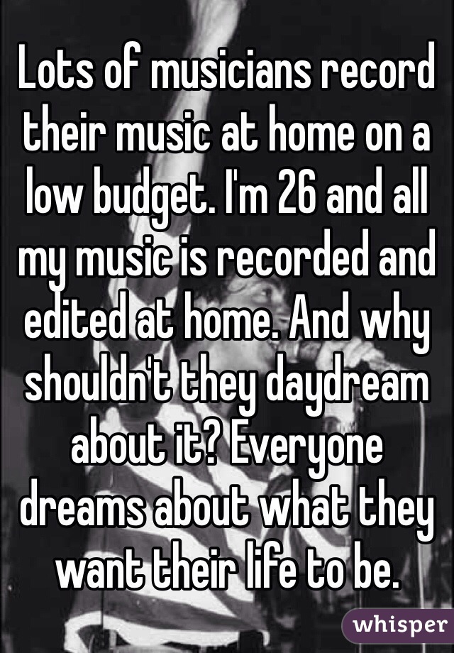 Lots of musicians record their music at home on a low budget. I'm 26 and all my music is recorded and edited at home. And why shouldn't they daydream about it? Everyone dreams about what they want their life to be.