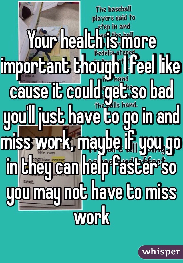 Your health is more important though I feel like cause it could get so bad you'll just have to go in and miss work, maybe if you go in they can help faster so you may not have to miss work