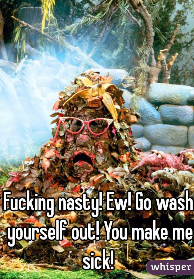 Fucking nasty! Ew! Go wash yourself out! You make me sick! 