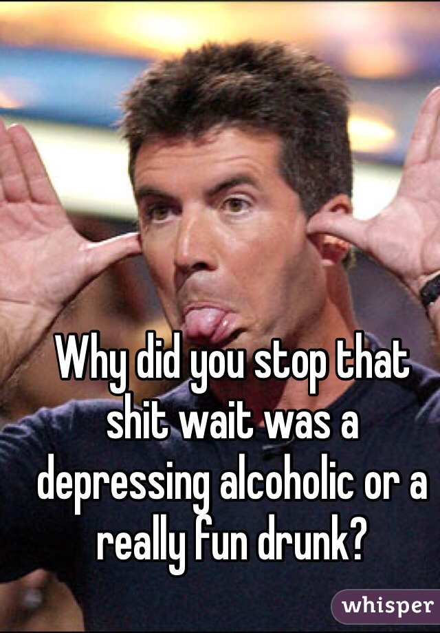 Why did you stop that shit wait was a depressing alcoholic or a really fun drunk?