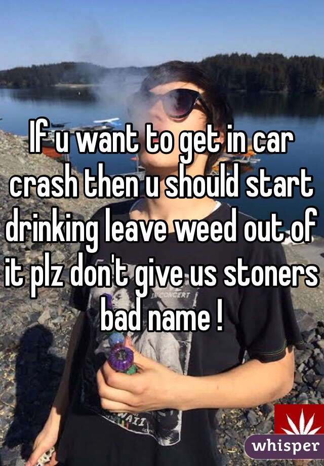 If u want to get in car crash then u should start drinking leave weed out of it plz don't give us stoners bad name ! 