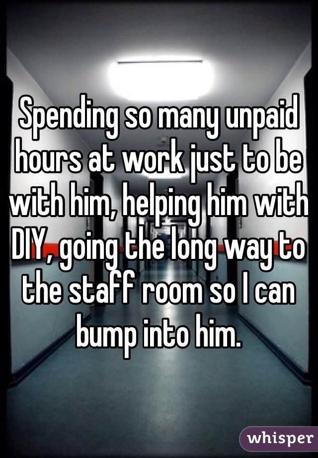 Spending so many unpaid hours at work just to be with him, helping him with DIY, going the long way to the staff room so I can bump into him.