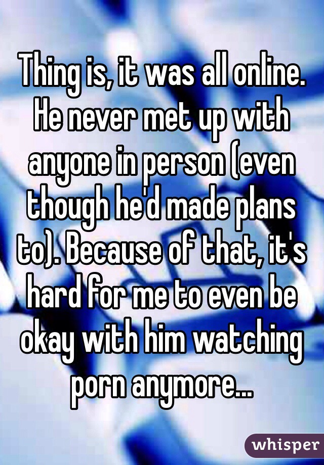 Thing is, it was all online. He never met up with anyone in person (even though he'd made plans to). Because of that, it's hard for me to even be okay with him watching porn anymore...