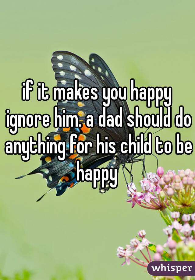 if it makes you happy ignore him. a dad should do anything for his child to be happy 