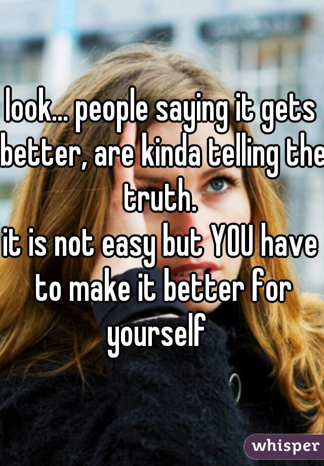 look... people saying it gets better, are kinda telling the truth. 
it is not easy but YOU have to make it better for yourself  