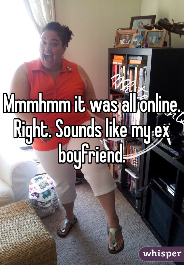 Mmmhmm it was all online. Right. Sounds like my ex boyfriend. 