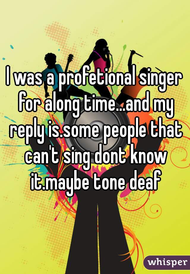 I was a profetional singer for along time...and my reply is.some people that can't sing dont know it.maybe tone deaf