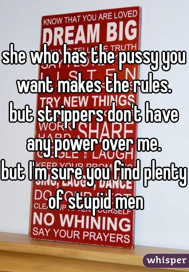 she who has the pussy you want makes the rules. 
but strippers don't have any power over me. 
but I'm sure you find plenty of stupid men