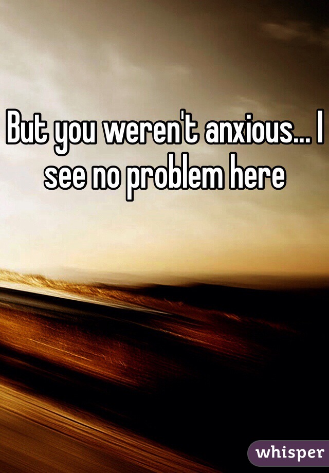 But you weren't anxious... I see no problem here