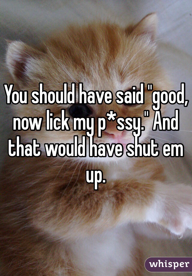 You should have said "good, now lick my p*ssy." And that would have shut em up. 