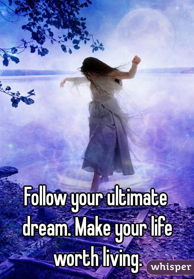 Follow your ultimate dream. Make your life worth living.