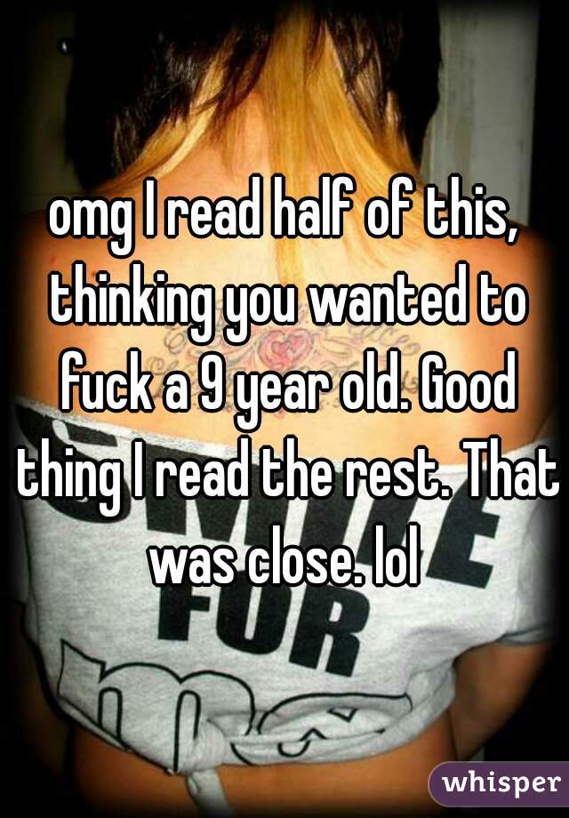 omg I read half of this, thinking you wanted to fuck a 9 year old. Good thing I read the rest. That was close. lol 