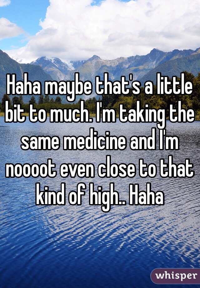 Haha maybe that's a little bit to much. I'm taking the same medicine and I'm noooot even close to that kind of high.. Haha