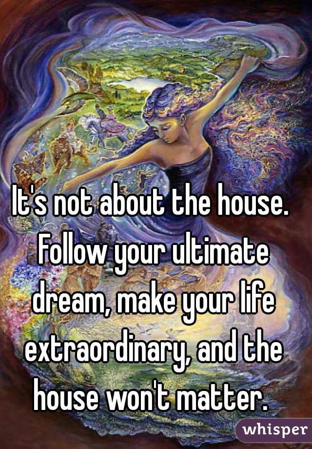 It's not about the house. Follow your ultimate dream, make your life extraordinary, and the house won't matter. 