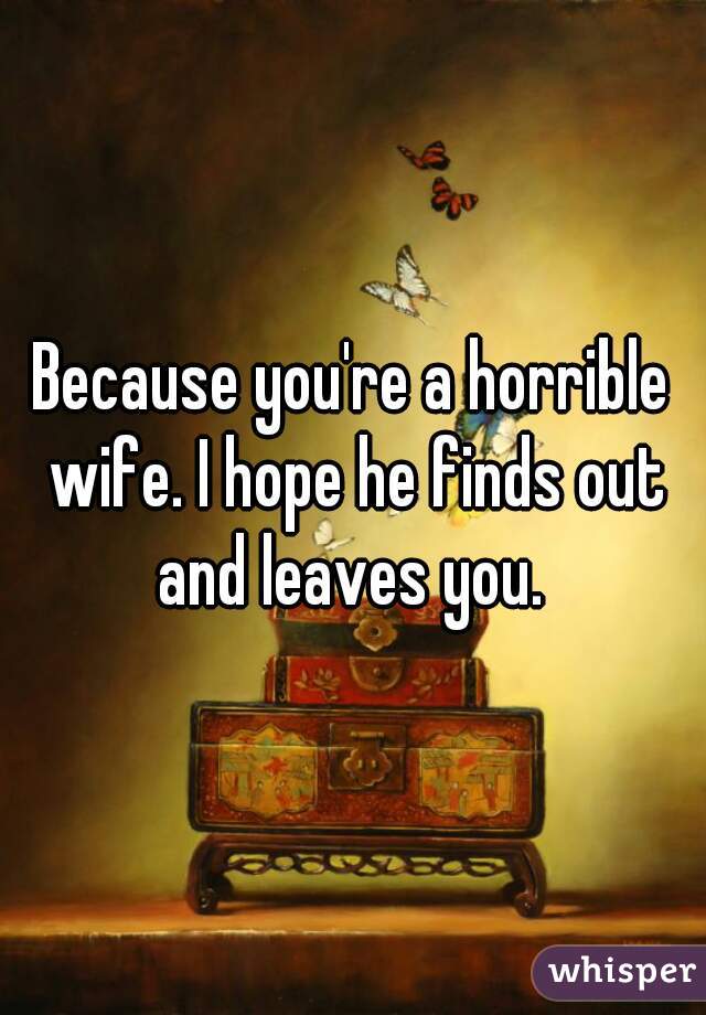 Because you're a horrible wife. I hope he finds out and leaves you. 