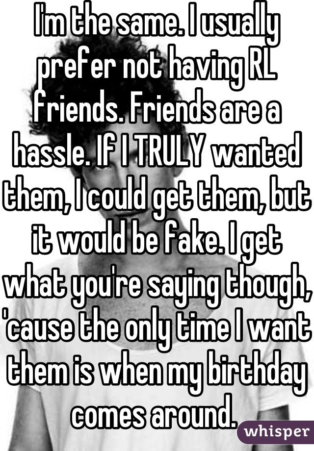 I'm the same. I usually prefer not having RL friends. Friends are a hassle. If I TRULY wanted them, I could get them, but it would be fake. I get what you're saying though, 'cause the only time I want them is when my birthday comes around. 